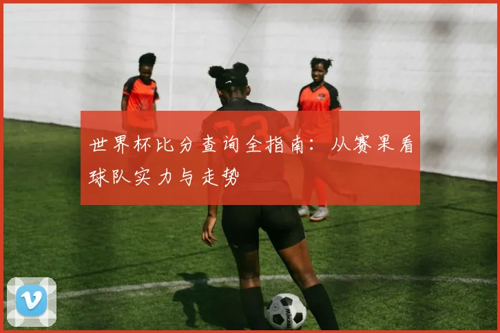 世界杯比分查询全指南：从赛果看球队实力与走势