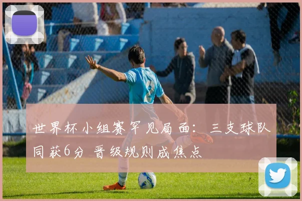 世界杯小组赛罕见局面：三支球队同获6分 晋级规则成焦点