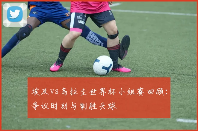 埃及vs乌拉圭世界杯小组赛回顾：争议时刻与制胜头球